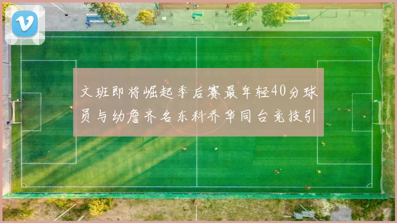 文班即将崛起季后赛最年轻40分球员与幼詹齐名东科乔华同台竞技引关注