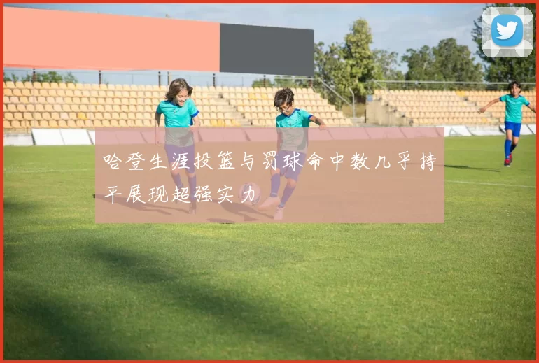 哈登生涯投篮与罚球命中数几乎持平展现超强实力