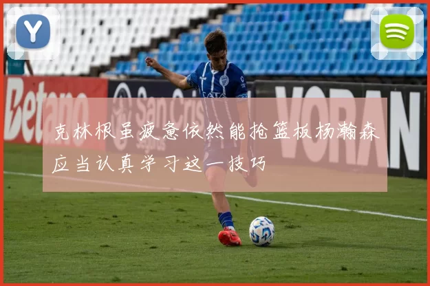 克林根虽疲惫依然能抢篮板杨瀚森应当认真学习这一技巧