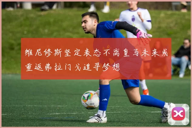 维尼修斯坚定表态不离皇马未来或重返弗拉门戈追寻梦想