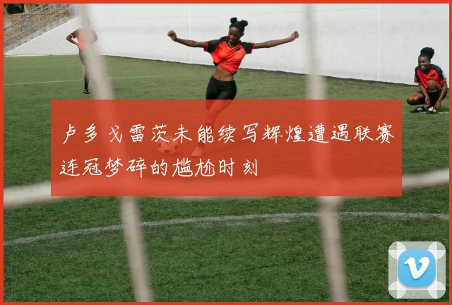 卢多戈雷茨未能续写辉煌遭遇联赛连冠梦碎的尴尬时刻