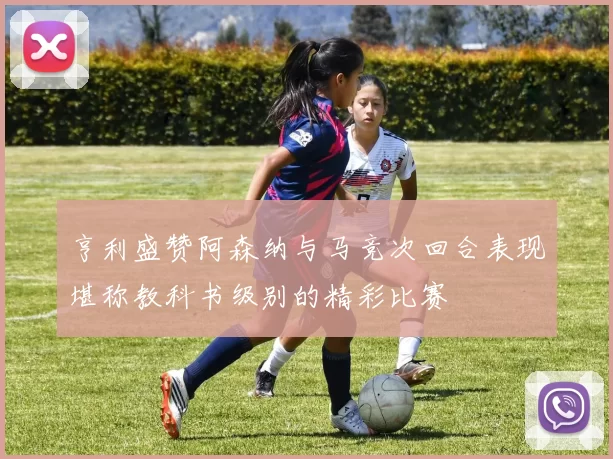 亨利盛赞阿森纳与马竞次回合表现堪称教科书级别的精彩比赛