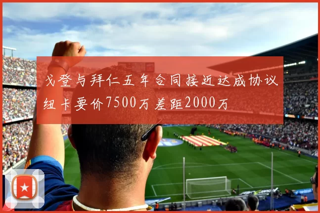 戈登与拜仁五年合同接近达成协议纽卡要价7500万差距2000万