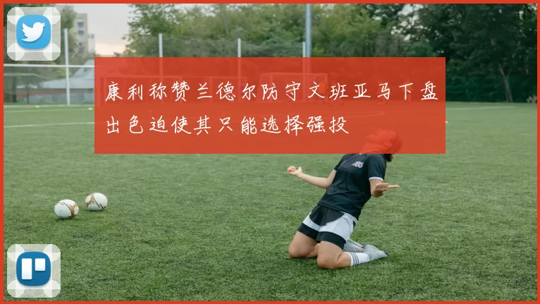 康利称赞兰德尔防守文班亚马下盘出色迫使其只能选择强投