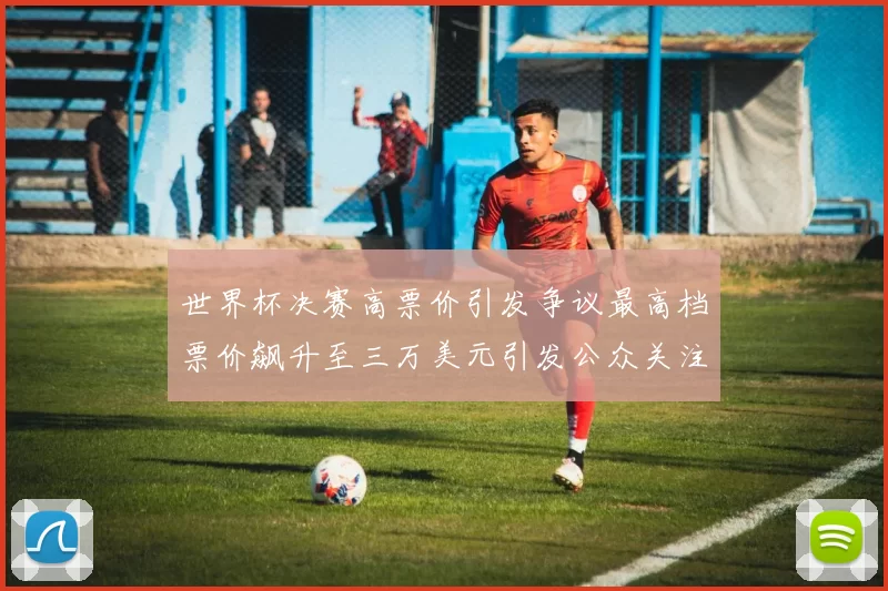世界杯决赛高票价引发争议最高档票价飙升至三万美元引发公众关注