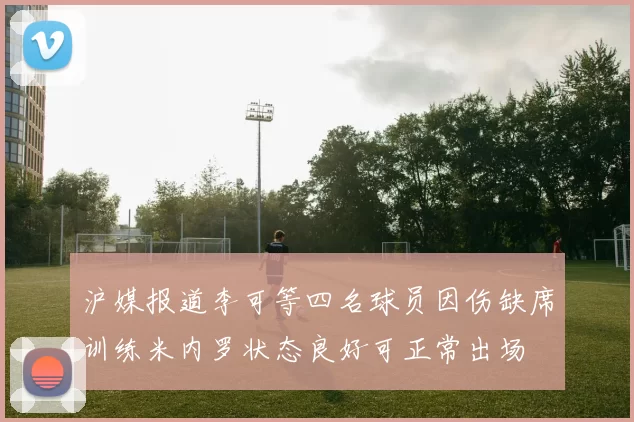 沪媒报道李可等四名球员因伤缺席训练米内罗状态良好可正常出场